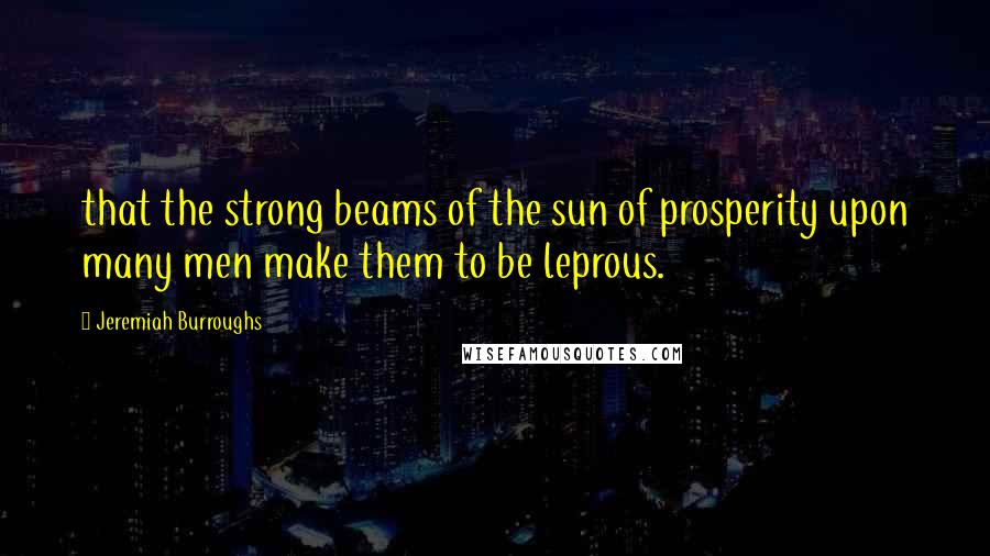 Jeremiah Burroughs Quotes: that the strong beams of the sun of prosperity upon many men make them to be leprous.