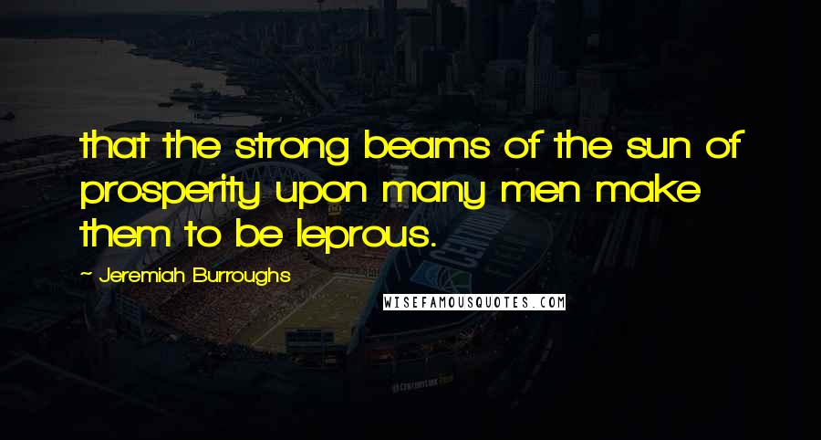 Jeremiah Burroughs Quotes: that the strong beams of the sun of prosperity upon many men make them to be leprous.