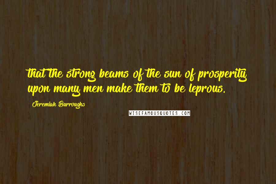 Jeremiah Burroughs Quotes: that the strong beams of the sun of prosperity upon many men make them to be leprous.