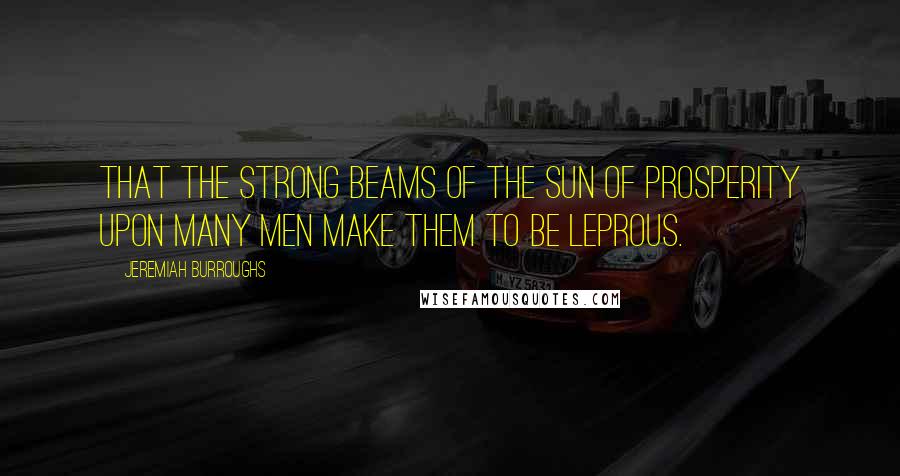 Jeremiah Burroughs Quotes: that the strong beams of the sun of prosperity upon many men make them to be leprous.