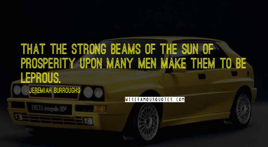 Jeremiah Burroughs Quotes: that the strong beams of the sun of prosperity upon many men make them to be leprous.