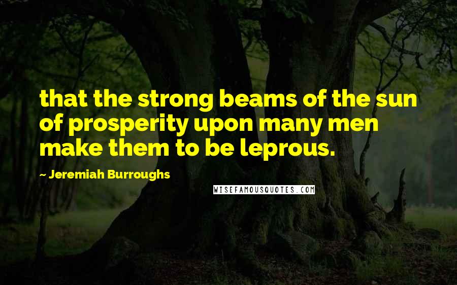 Jeremiah Burroughs Quotes: that the strong beams of the sun of prosperity upon many men make them to be leprous.