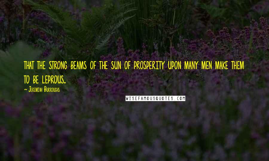 Jeremiah Burroughs Quotes: that the strong beams of the sun of prosperity upon many men make them to be leprous.