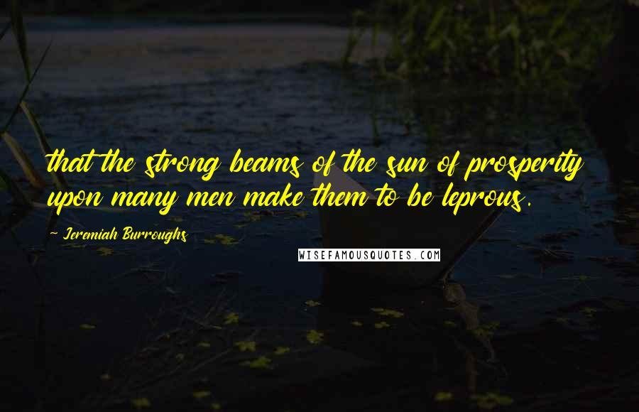 Jeremiah Burroughs Quotes: that the strong beams of the sun of prosperity upon many men make them to be leprous.