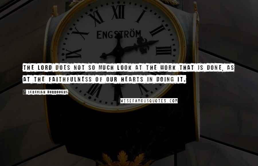 Jeremiah Burroughs Quotes: The Lord does not so much look at the work that is done, as at the faithfulness of our hearts in doing it.