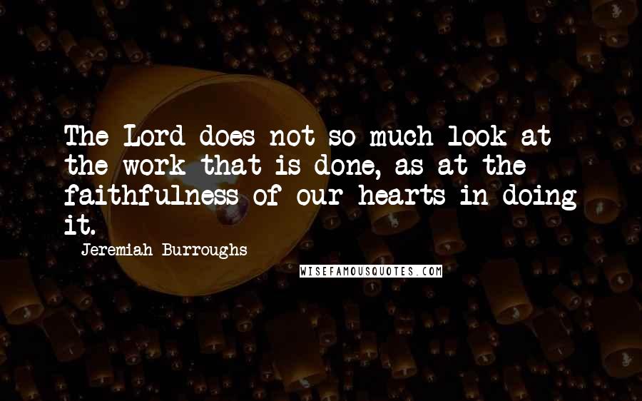 Jeremiah Burroughs Quotes: The Lord does not so much look at the work that is done, as at the faithfulness of our hearts in doing it.