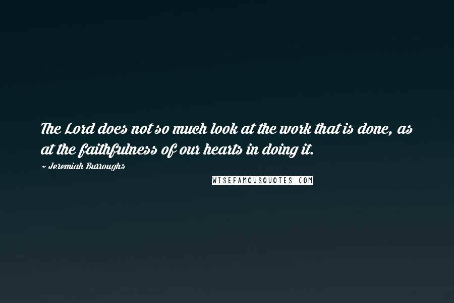 Jeremiah Burroughs Quotes: The Lord does not so much look at the work that is done, as at the faithfulness of our hearts in doing it.