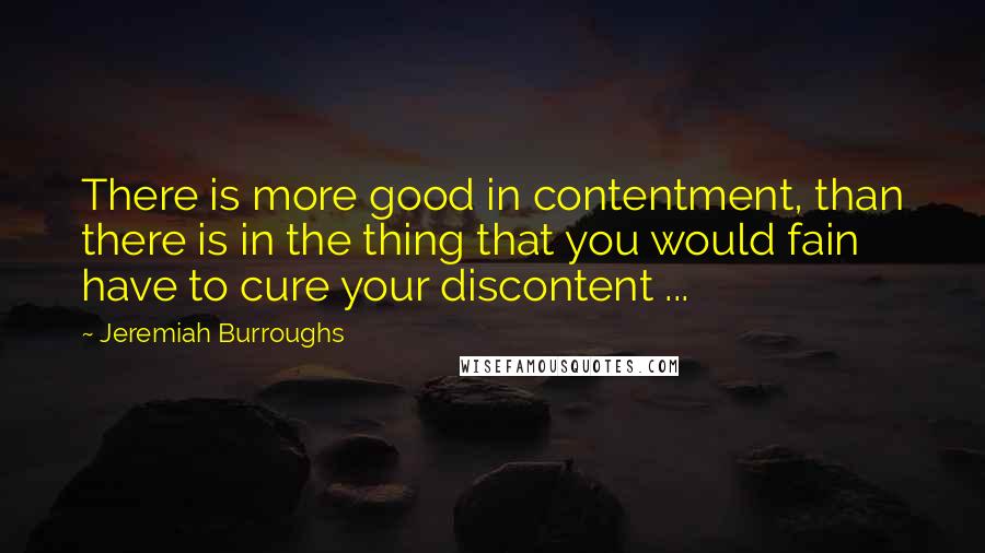 Jeremiah Burroughs Quotes: There is more good in contentment, than there is in the thing that you would fain have to cure your discontent ...