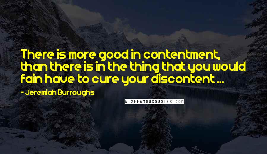 Jeremiah Burroughs Quotes: There is more good in contentment, than there is in the thing that you would fain have to cure your discontent ...