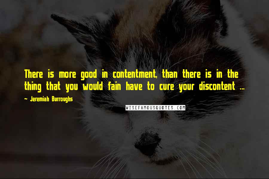 Jeremiah Burroughs Quotes: There is more good in contentment, than there is in the thing that you would fain have to cure your discontent ...