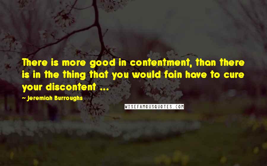 Jeremiah Burroughs Quotes: There is more good in contentment, than there is in the thing that you would fain have to cure your discontent ...