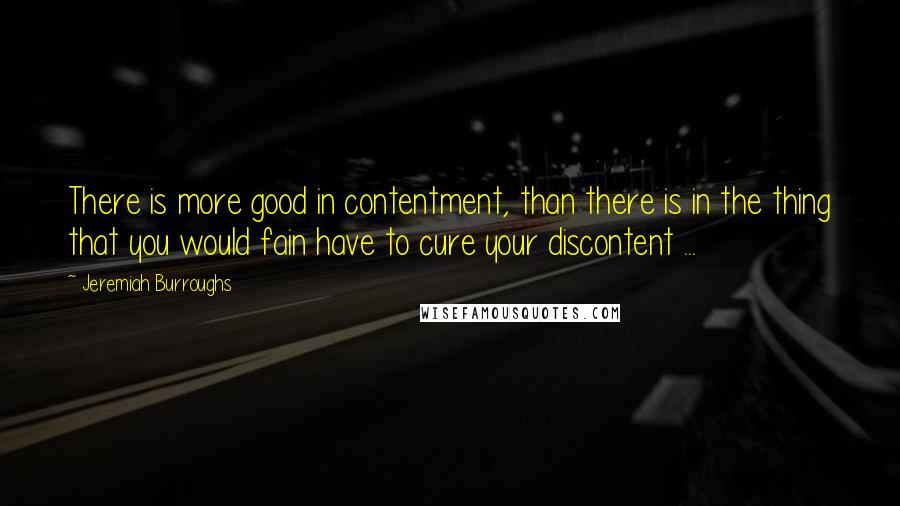 Jeremiah Burroughs Quotes: There is more good in contentment, than there is in the thing that you would fain have to cure your discontent ...