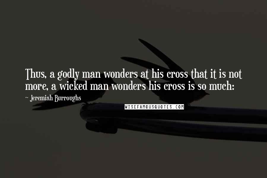 Jeremiah Burroughs Quotes: Thus, a godly man wonders at his cross that it is not more, a wicked man wonders his cross is so much: