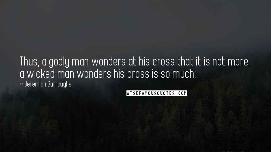 Jeremiah Burroughs Quotes: Thus, a godly man wonders at his cross that it is not more, a wicked man wonders his cross is so much: