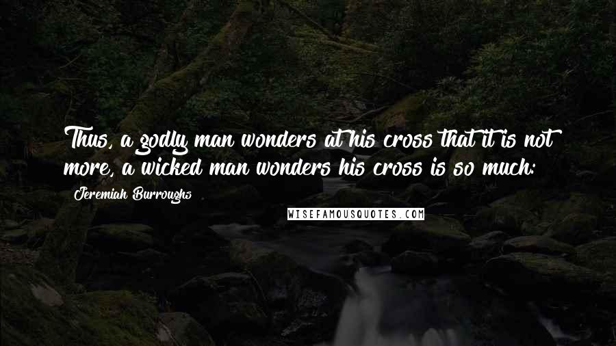 Jeremiah Burroughs Quotes: Thus, a godly man wonders at his cross that it is not more, a wicked man wonders his cross is so much: