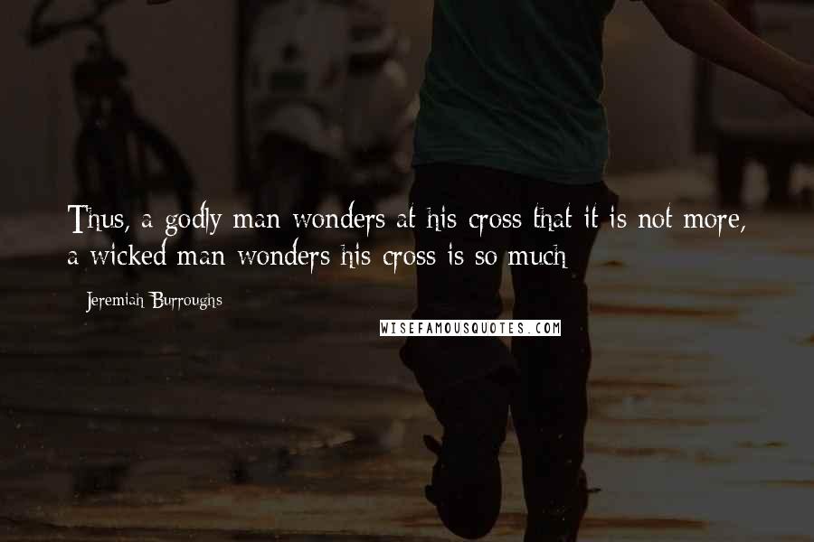 Jeremiah Burroughs Quotes: Thus, a godly man wonders at his cross that it is not more, a wicked man wonders his cross is so much: