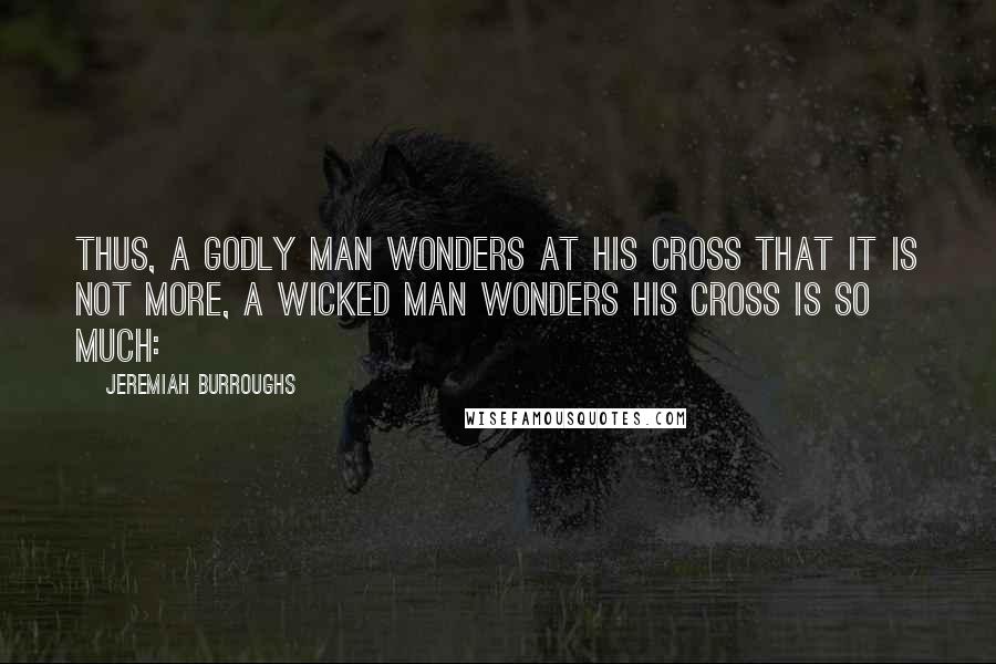 Jeremiah Burroughs Quotes: Thus, a godly man wonders at his cross that it is not more, a wicked man wonders his cross is so much: