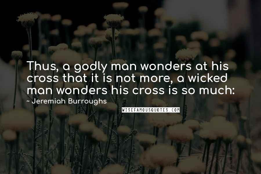 Jeremiah Burroughs Quotes: Thus, a godly man wonders at his cross that it is not more, a wicked man wonders his cross is so much: