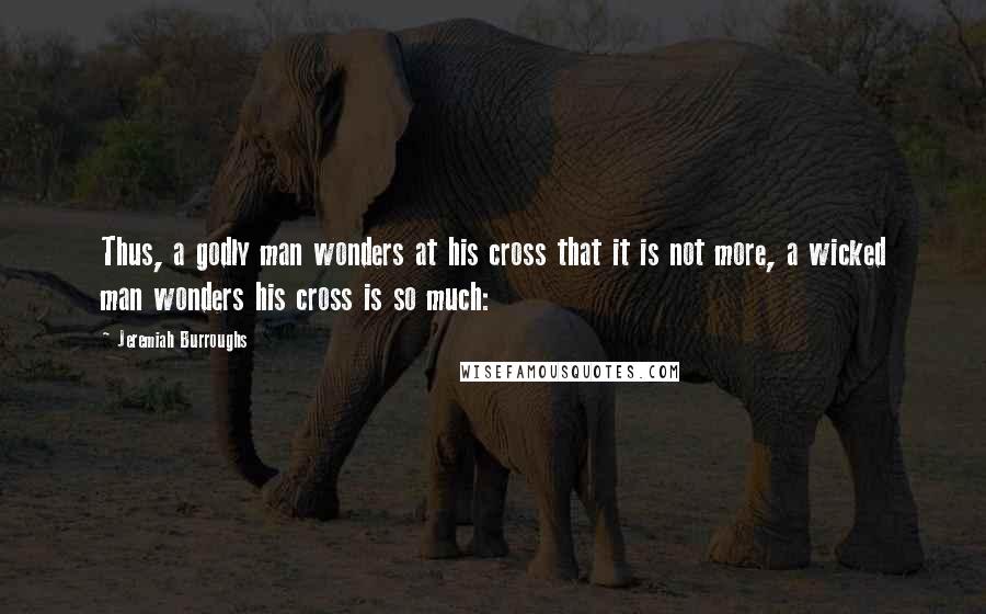 Jeremiah Burroughs Quotes: Thus, a godly man wonders at his cross that it is not more, a wicked man wonders his cross is so much: