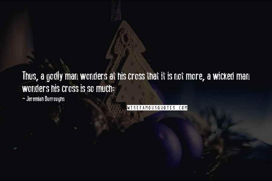 Jeremiah Burroughs Quotes: Thus, a godly man wonders at his cross that it is not more, a wicked man wonders his cross is so much: