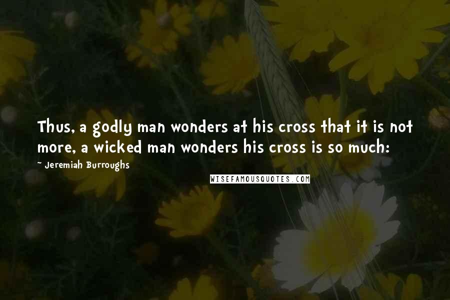 Jeremiah Burroughs Quotes: Thus, a godly man wonders at his cross that it is not more, a wicked man wonders his cross is so much: