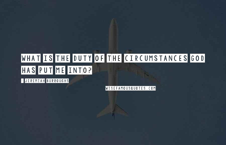 Jeremiah Burroughs Quotes: What is the duty of the circumstances God has put me into?