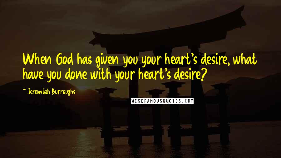 Jeremiah Burroughs Quotes: When God has given you your heart's desire, what have you done with your heart's desire?