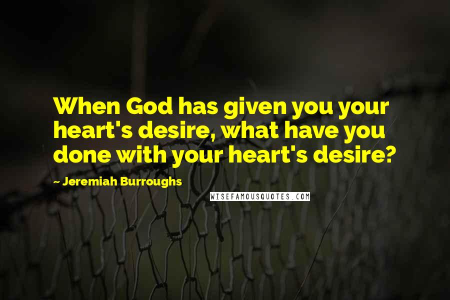 Jeremiah Burroughs Quotes: When God has given you your heart's desire, what have you done with your heart's desire?