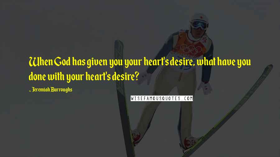 Jeremiah Burroughs Quotes: When God has given you your heart's desire, what have you done with your heart's desire?