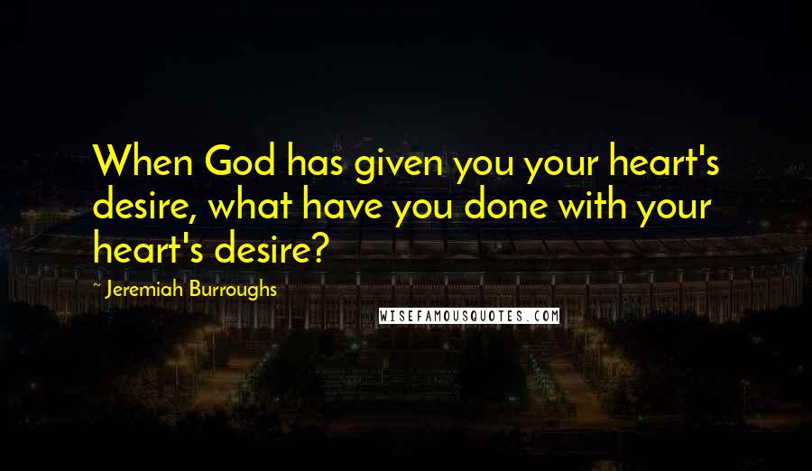Jeremiah Burroughs Quotes: When God has given you your heart's desire, what have you done with your heart's desire?