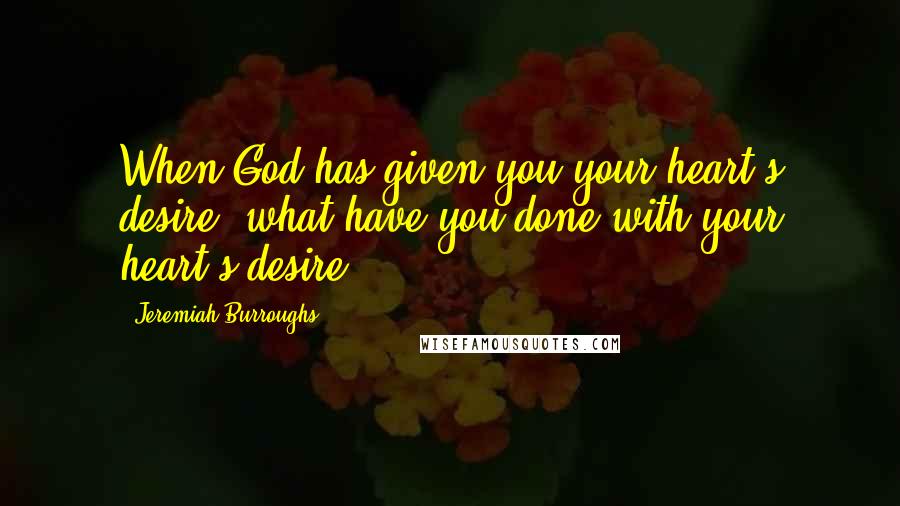 Jeremiah Burroughs Quotes: When God has given you your heart's desire, what have you done with your heart's desire?