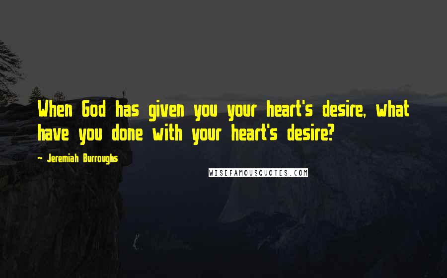 Jeremiah Burroughs Quotes: When God has given you your heart's desire, what have you done with your heart's desire?