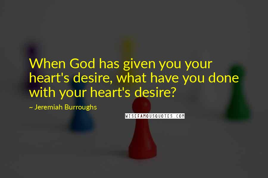 Jeremiah Burroughs Quotes: When God has given you your heart's desire, what have you done with your heart's desire?