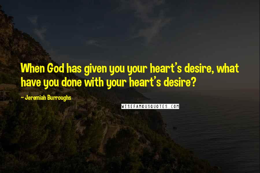 Jeremiah Burroughs Quotes: When God has given you your heart's desire, what have you done with your heart's desire?