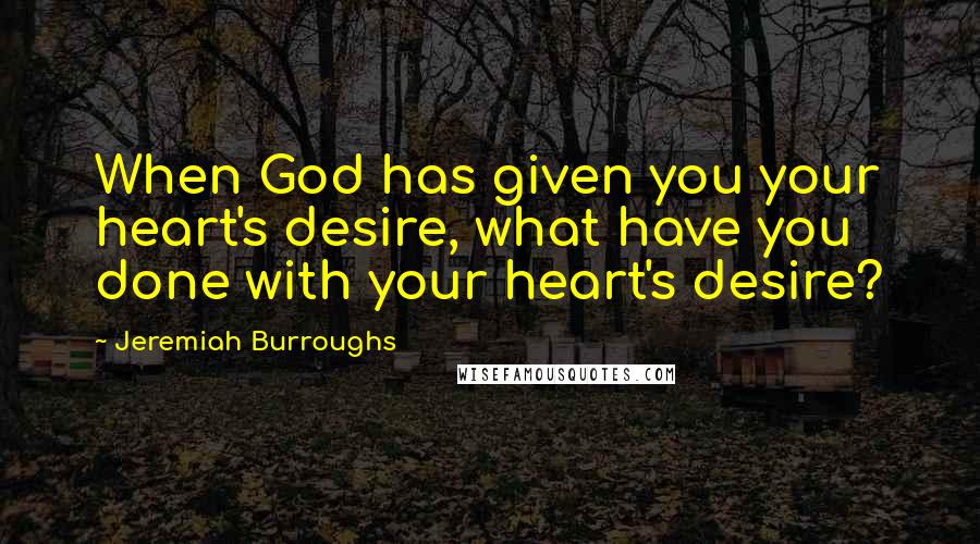 Jeremiah Burroughs Quotes: When God has given you your heart's desire, what have you done with your heart's desire?