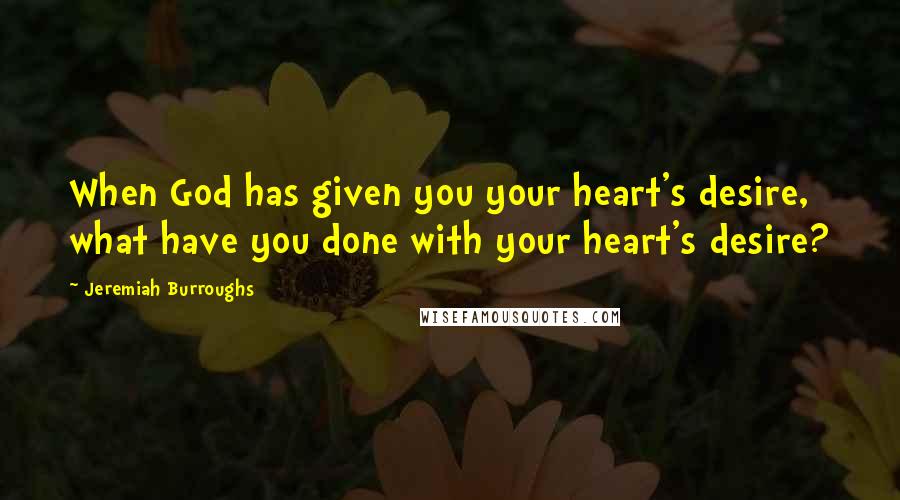 Jeremiah Burroughs Quotes: When God has given you your heart's desire, what have you done with your heart's desire?