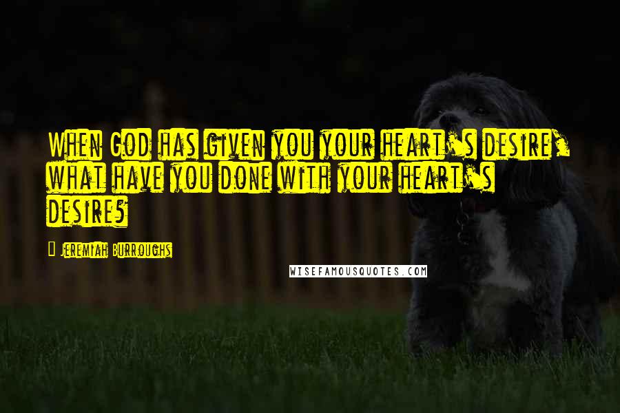 Jeremiah Burroughs Quotes: When God has given you your heart's desire, what have you done with your heart's desire?