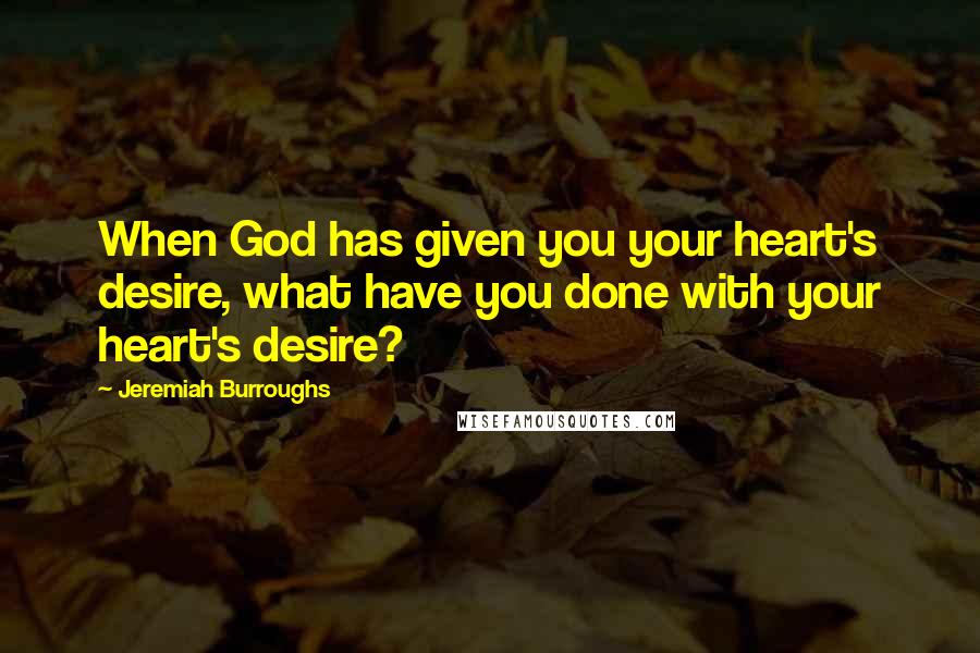 Jeremiah Burroughs Quotes: When God has given you your heart's desire, what have you done with your heart's desire?