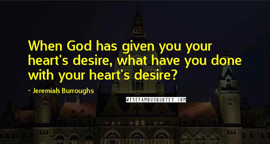 Jeremiah Burroughs Quotes: When God has given you your heart's desire, what have you done with your heart's desire?