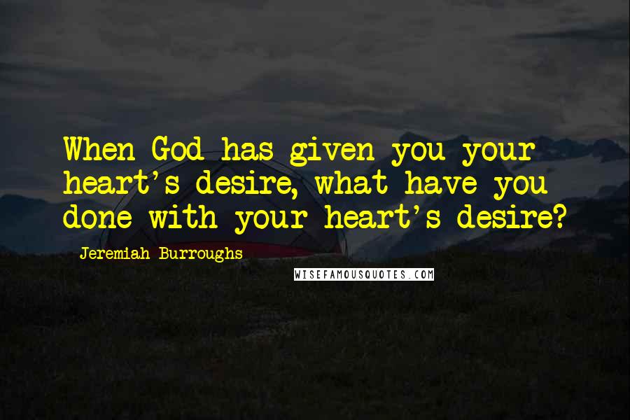 Jeremiah Burroughs Quotes: When God has given you your heart's desire, what have you done with your heart's desire?