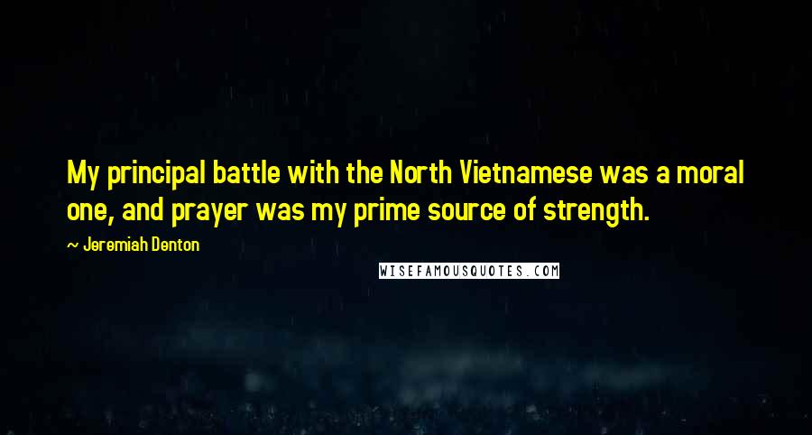 Jeremiah Denton Quotes: My principal battle with the North Vietnamese was a moral one, and prayer was my prime source of strength.