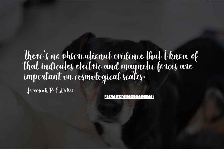 Jeremiah P. Ostriker Quotes: There's no observational evidence that I know of that indicates electric and magnetic forces are important on cosmological scales.