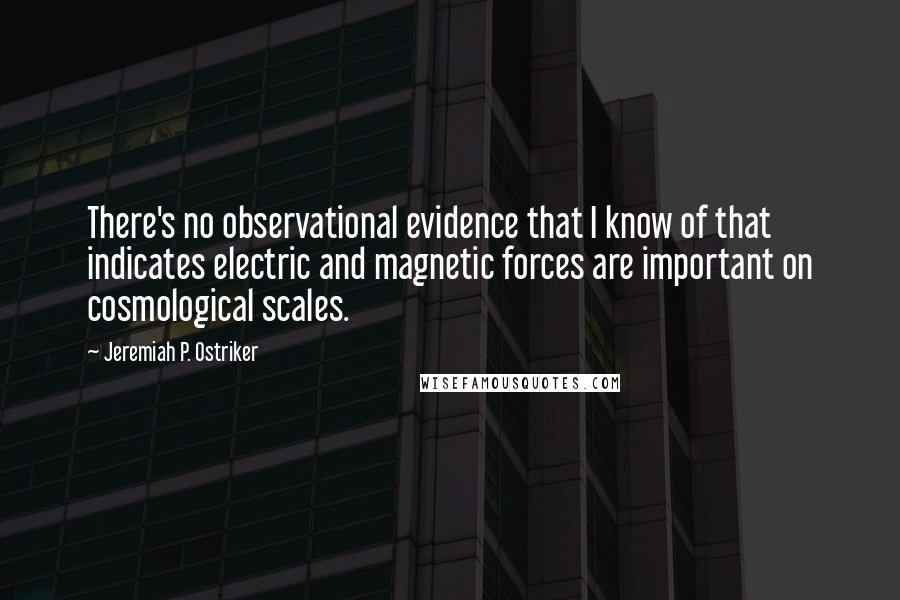 Jeremiah P. Ostriker Quotes: There's no observational evidence that I know of that indicates electric and magnetic forces are important on cosmological scales.