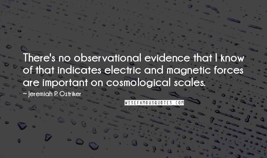 Jeremiah P. Ostriker Quotes: There's no observational evidence that I know of that indicates electric and magnetic forces are important on cosmological scales.