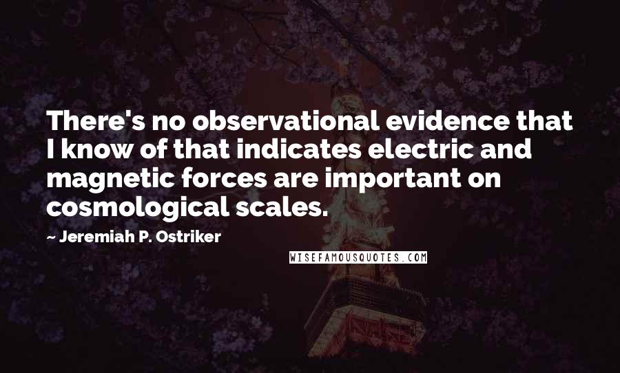 Jeremiah P. Ostriker Quotes: There's no observational evidence that I know of that indicates electric and magnetic forces are important on cosmological scales.