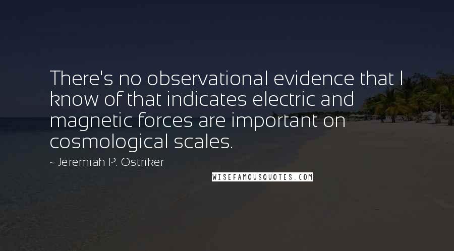 Jeremiah P. Ostriker Quotes: There's no observational evidence that I know of that indicates electric and magnetic forces are important on cosmological scales.