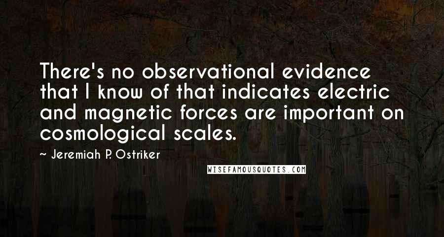 Jeremiah P. Ostriker Quotes: There's no observational evidence that I know of that indicates electric and magnetic forces are important on cosmological scales.