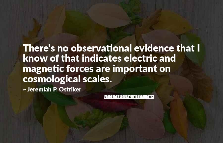 Jeremiah P. Ostriker Quotes: There's no observational evidence that I know of that indicates electric and magnetic forces are important on cosmological scales.