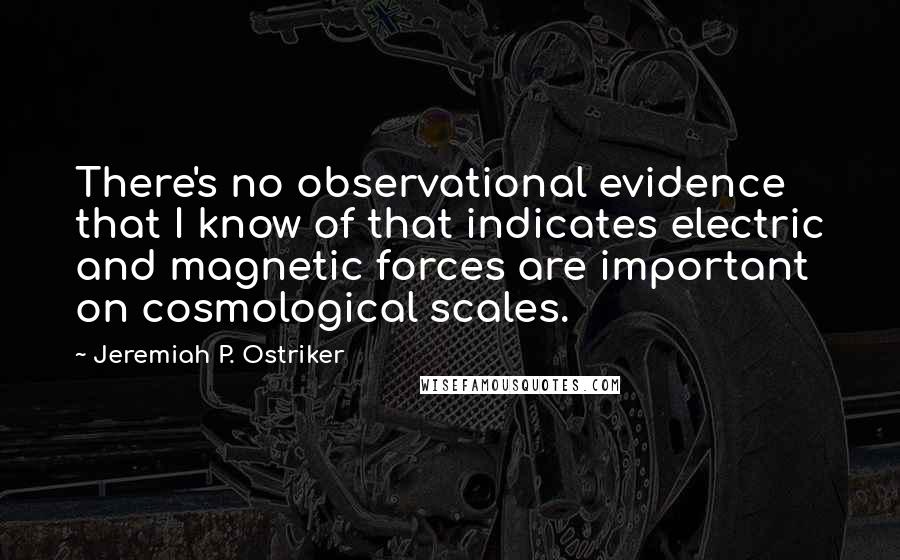 Jeremiah P. Ostriker Quotes: There's no observational evidence that I know of that indicates electric and magnetic forces are important on cosmological scales.