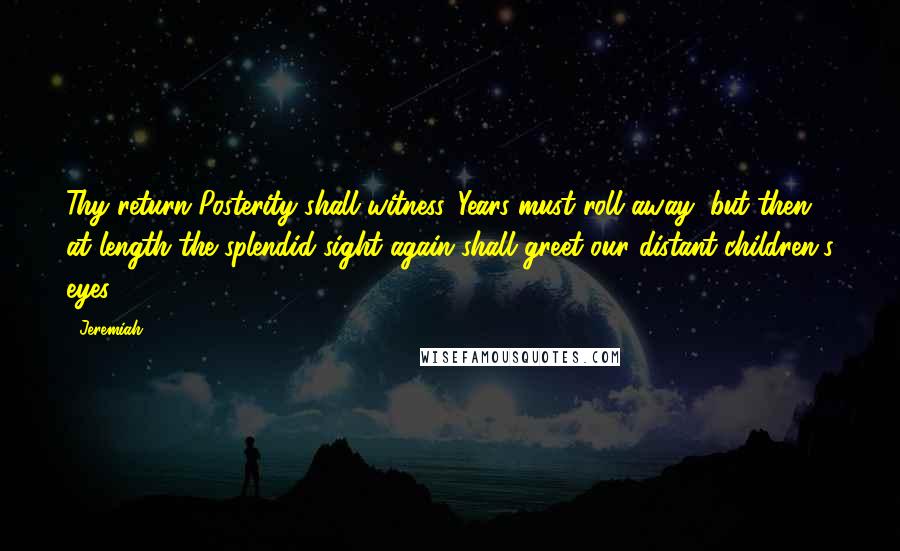 Jeremiah Quotes: Thy return Posterity shall witness. Years must roll away, but then at length the splendid sight again shall greet our distant children's eyes.